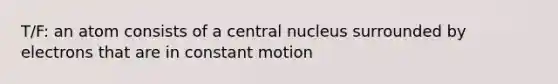 T/F: an atom consists of a central nucleus surrounded by electrons that are in constant motion