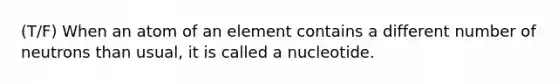 (T/F) When an atom of an element contains a different number of neutrons than usual, it is called a nucleotide.