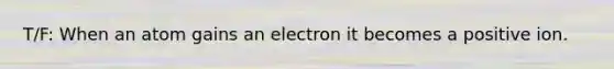 T/F: When an atom gains an electron it becomes a positive ion.