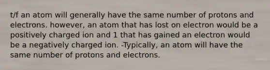 t/f an atom will generally have the same number of protons and electrons. however, an atom that has lost on electron would be a positively charged ion and 1 that has gained an electron would be a negatively charged ion. -Typically, an atom will have the same number of protons and electrons.