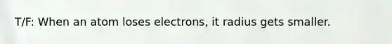 T/F: When an atom loses electrons, it radius gets smaller.