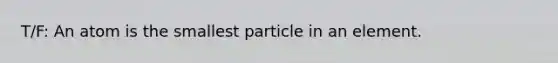 T/F: An atom is the smallest particle in an element.