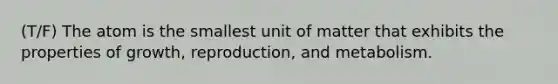 (T/F) The atom is the smallest unit of matter that exhibits the properties of growth, reproduction, and metabolism.