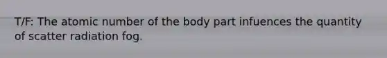 T/F: The atomic number of the body part infuences the quantity of scatter radiation fog.