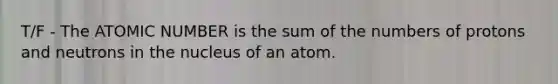 T/F - The ATOMIC NUMBER is the sum of the numbers of protons and neutrons in the nucleus of an atom.