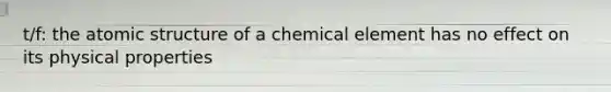 t/f: the atomic structure of a chemical element has no effect on its physical properties