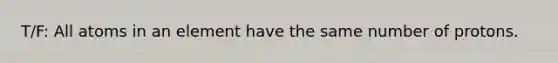 T/F: All atoms in an element have the same number of protons.