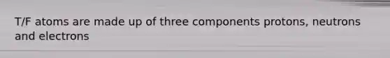T/F atoms are made up of three components protons, neutrons and electrons