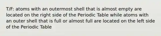 T/F: atoms with an outermost shell that is almost empty are located on the right side of the Periodic Table while atoms with an outer shell that is full or almost full are located on the left side of the Periodic Table