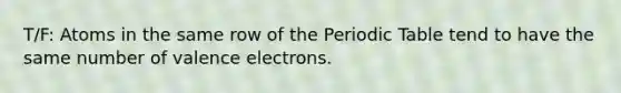 T/F: Atoms in the same row of the Periodic Table tend to have the same number of valence electrons.