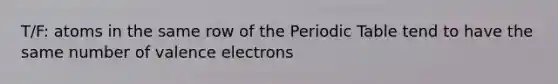 T/F: atoms in the same row of the Periodic Table tend to have the same number of valence electrons