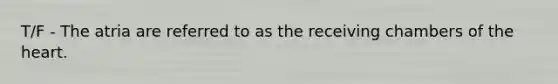 T/F - The atria are referred to as the receiving chambers of the heart.