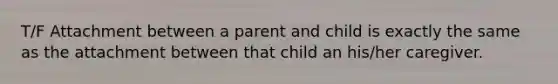 T/F Attachment between a parent and child is exactly the same as the attachment between that child an his/her caregiver.