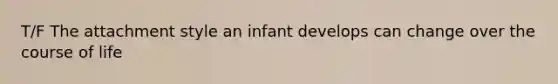 T/F The attachment style an infant develops can change over the course of life