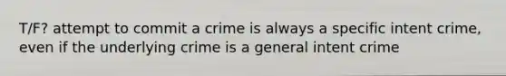 T/F? attempt to commit a crime is always a specific intent crime, even if the underlying crime is a general intent crime