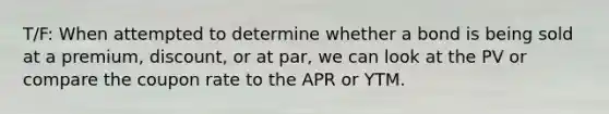 T/F: When attempted to determine whether a bond is being sold at a premium, discount, or at par, we can look at the PV or compare the coupon rate to the APR or YTM.