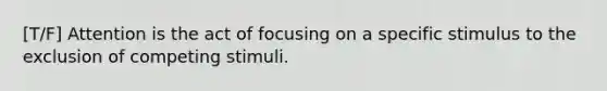 [T/F] Attention is the act of focusing on a specific stimulus to the exclusion of competing stimuli.