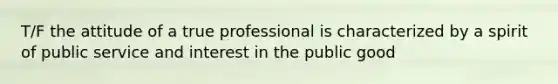 T/F the attitude of a true professional is characterized by a spirit of public service and interest in the public good