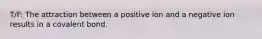 T/F: The attraction between a positive ion and a negative ion results in a covalent bond.