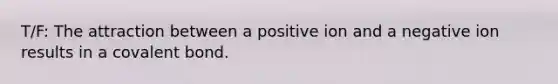 T/F: The attraction between a positive ion and a negative ion results in a covalent bond.