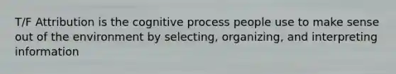 T/F Attribution is the cognitive process people use to make sense out of the environment by selecting, organizing, and interpreting information