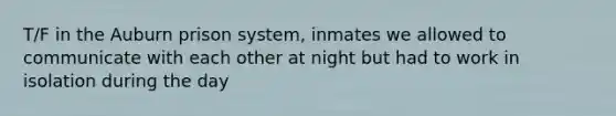 T/F in the Auburn prison system, inmates we allowed to communicate with each other at night but had to work in isolation during the day