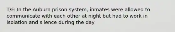 T/F: In the Auburn prison system, inmates were allowed to communicate with each other at night but had to work in isolation and silence during the day