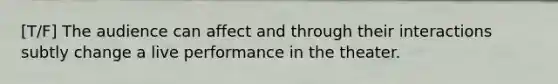 [T/F] The audience can affect and through their interactions subtly change a live performance in the theater.