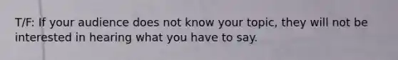 T/F: If your audience does not know your topic, they will not be interested in hearing what you have to say.