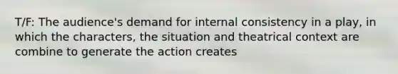 T/F: The audience's demand for internal consistency in a play, in which the characters, the situation and theatrical context are combine to generate the action creates