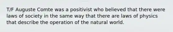 T/F Auguste Comte was a positivist who believed that there were laws of society in the same way that there are laws of physics that describe the operation of the natural world.