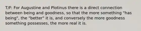 T/F: For Augustine and Plotinus there is a direct connection between being and goodness, so that the more something "has being", the "better" it is, and conversely the more goodness something possesses, the more real it is.