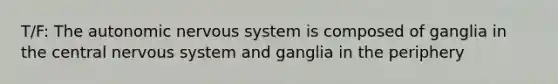 T/F: The autonomic nervous system is composed of ganglia in the central nervous system and ganglia in the periphery