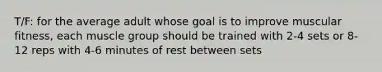 T/F: for the average adult whose goal is to improve muscular fitness, each muscle group should be trained with 2-4 sets or 8-12 reps with 4-6 minutes of rest between sets