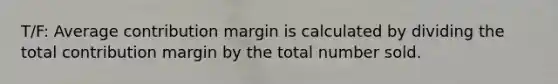 T/F: Average contribution margin is calculated by dividing the total contribution margin by the total number sold.