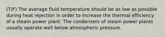 (T/F) The average fluid temperature should be as low as possible during heat rejection in order to increase the thermal efficiency of a steam power plant. The condensers of steam power plants usually operate well below atmospheric pressure.