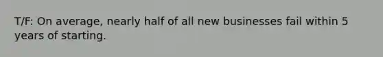 T/F: On average, nearly half of all new businesses fail within 5 years of starting.