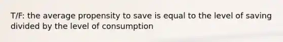 T/F: the average propensity to save is equal to the level of saving divided by the level of consumption