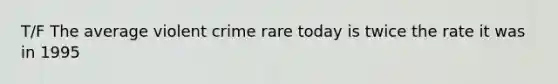 T/F The average violent crime rare today is twice the rate it was in 1995