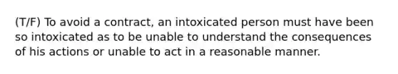 (T/F) To avoid a contract, an intoxicated person must have been so intoxicated as to be unable to understand the consequences of his actions or unable to act in a reasonable manner.