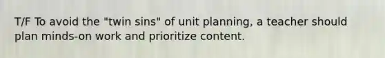 T/F To avoid the "twin sins" of unit planning, a teacher should plan minds-on work and prioritize content.