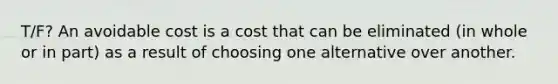 T/F? An avoidable cost is a cost that can be eliminated (in whole or in part) as a result of choosing one alternative over another.