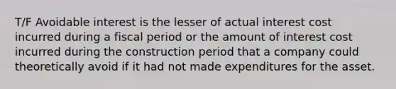 T/F Avoidable interest is the lesser of actual interest cost incurred during a fiscal period or the amount of interest cost incurred during the construction period that a company could theoretically avoid if it had not made expenditures for the asset.