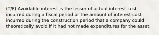 (T/F) Avoidable interest is the lesser of actual interest cost incurred during a fiscal period or the amount of interest cost incurred during the construction period that a company could theoretically avoid if it had not made expenditures for the asset.