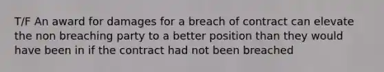 T/F An award for damages for a breach of contract can elevate the non breaching party to a better position than they would have been in if the contract had not been breached