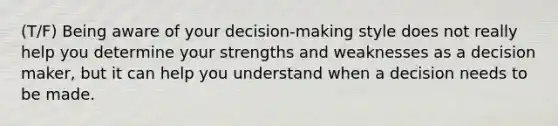 (T/F) Being aware of your decision-making style does not really help you determine your strengths and weaknesses as a decision maker, but it can help you understand when a decision needs to be made.