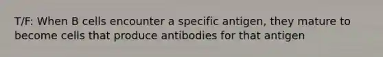 T/F: When B cells encounter a specific antigen, they mature to become cells that produce antibodies for that antigen