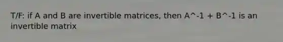 T/F: if A and B are invertible matrices, then A^-1 + B^-1 is an invertible matrix