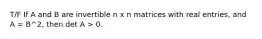 T/F If A and B are invertible n x n matrices with real entries, and A = B^2, then det A > 0.