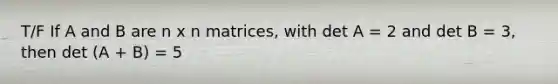 T/F If A and B are n x n matrices, with det A = 2 and det B = 3, then det (A + B) = 5